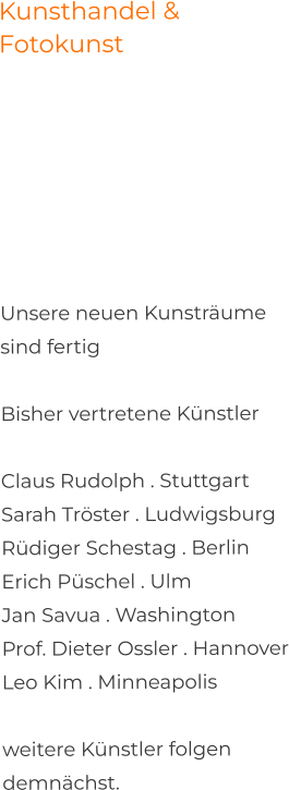 Kunsthandel & Fotokunst     Unsere neuen Kunsträume sind fertigBisher vertretene Künstler  Claus Rudolph . StuttgartSarah Tröster . Ludwigsburg Rüdiger Schestag . Berlin Erich Püschel . UlmJan Savua . Washington Prof. Dieter Ossler . Hannover Leo Kim . Minneapolis  weitere Künstler folgen demnächst.